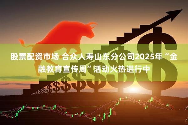 股票配资市场 合众人寿山东分公司2025年“金融教育宣传周”活动火热进行中