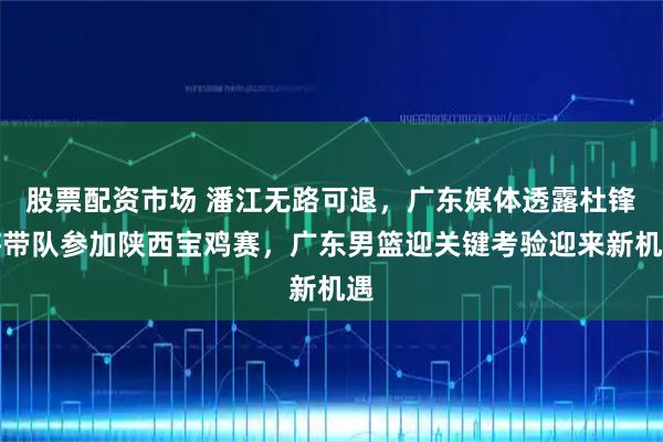 股票配资市场 潘江无路可退，广东媒体透露杜锋将带队参加陕西宝鸡赛，广东男篮迎关键考验迎来新机遇