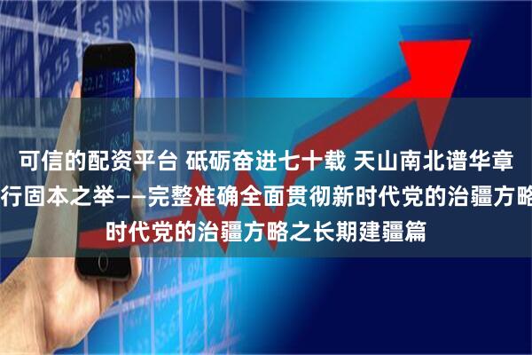 可信的配资平台 砥砺奋进七十载 天山南北谱华章｜谋长远之策 行固本之举——完整准确全面贯彻新时代党的治疆方略之长期建疆篇