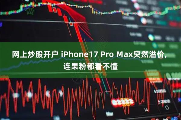 网上炒股开户 iPhone17 Pro Max突然溢价, 连果粉都看不懂