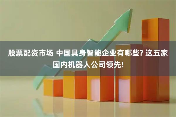 股票配资市场 中国具身智能企业有哪些? 这五家国内机器人公司领先!