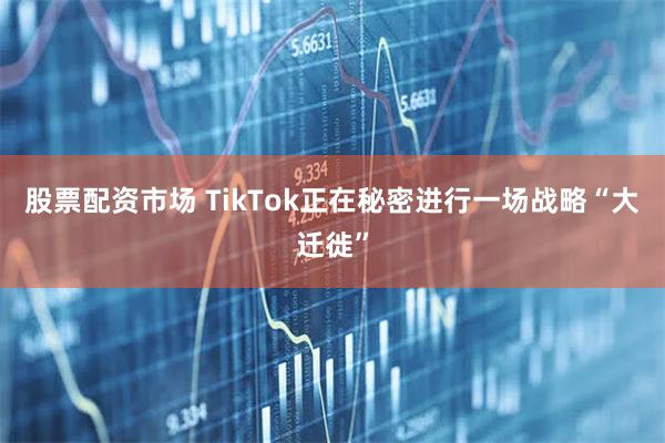 股票配资市场 TikTok正在秘密进行一场战略“大迁徙”