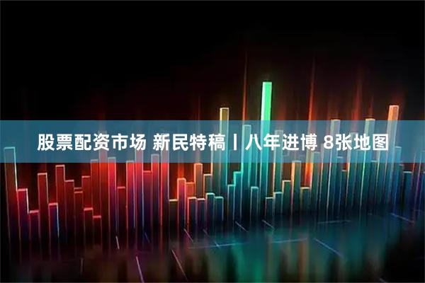 股票配资市场 新民特稿丨八年进博 8张地图
